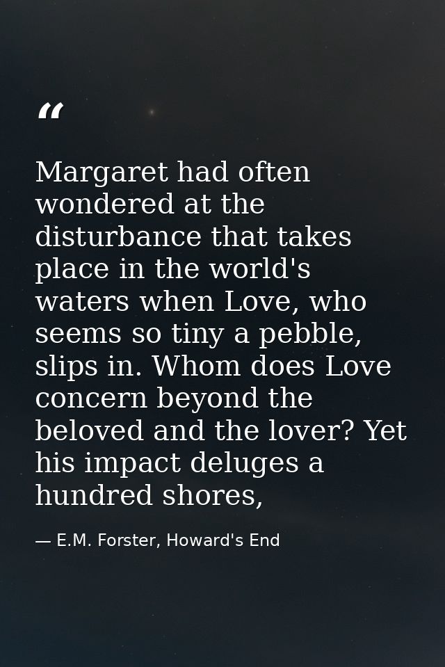 Margaret had often wondered at the disturbance that takes place in the world's waters when Love, who seems so tiny a peb — E.M. Forster, Howard's End