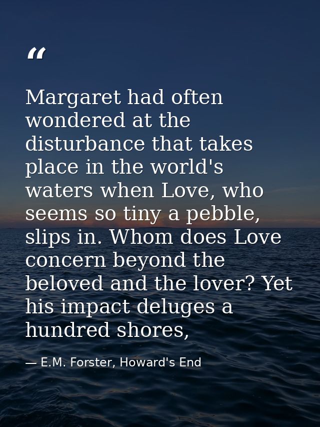 Margaret had often wondered at the disturbance that takes place in the world's waters when Love, who seems so tiny a peb — E.M. Forster, Howard's End