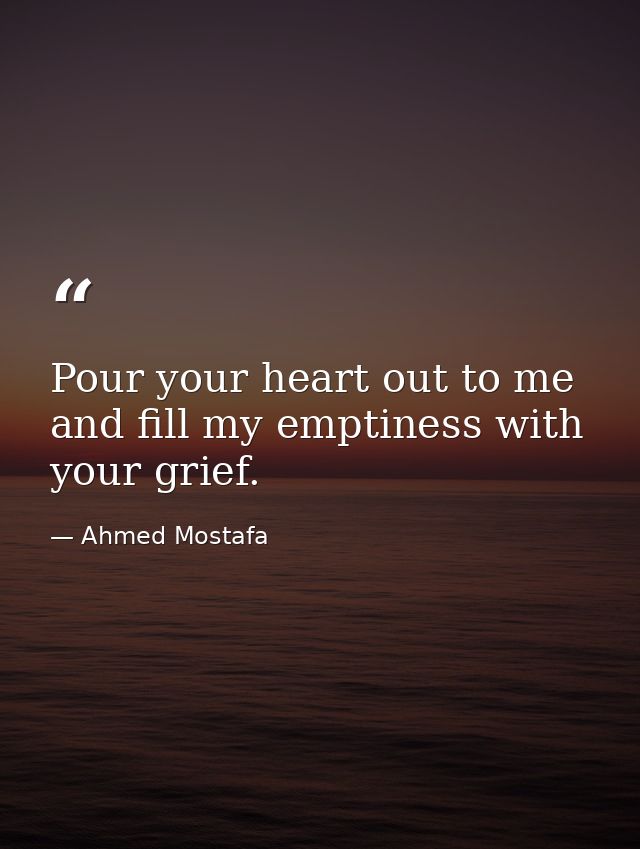 Pour your heart out to me and fill my emptiness with your grief. — Ahmed Mostafa
