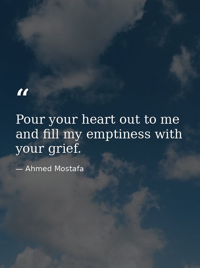 Pour your heart out to me and fill my emptiness with your grief. — Ahmed Mostafa
