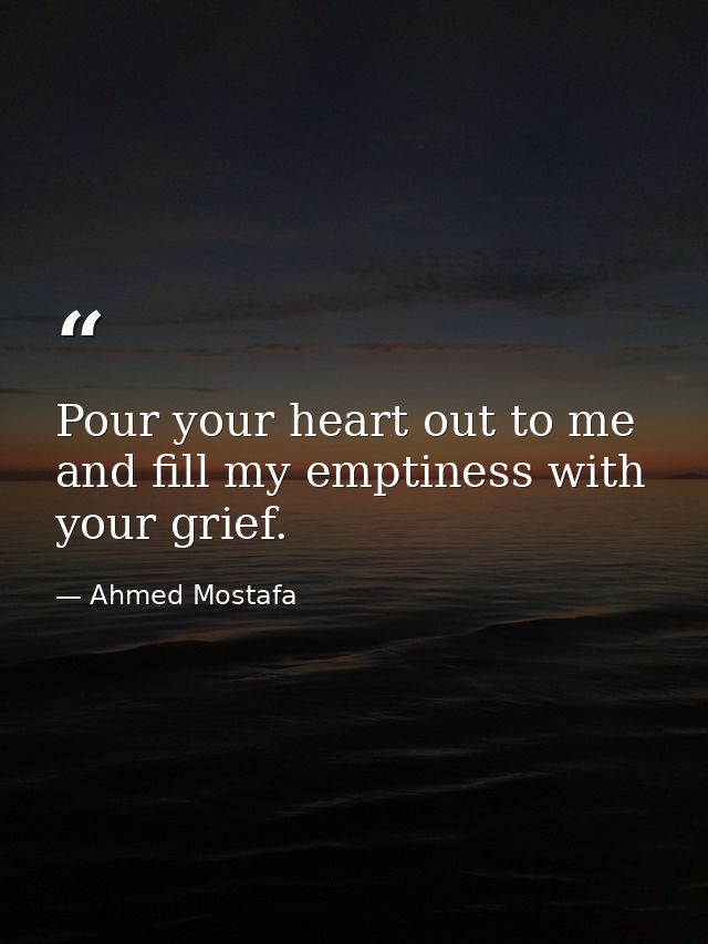 Pour your heart out to me and fill my emptiness with your grief. — Ahmed Mostafa