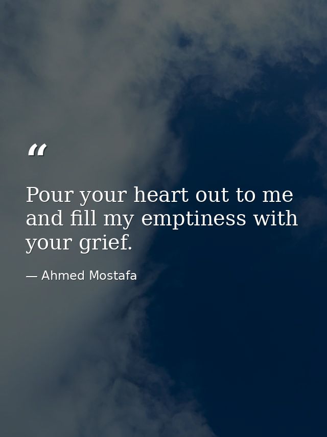 Pour your heart out to me and fill my emptiness with your grief. — Ahmed Mostafa