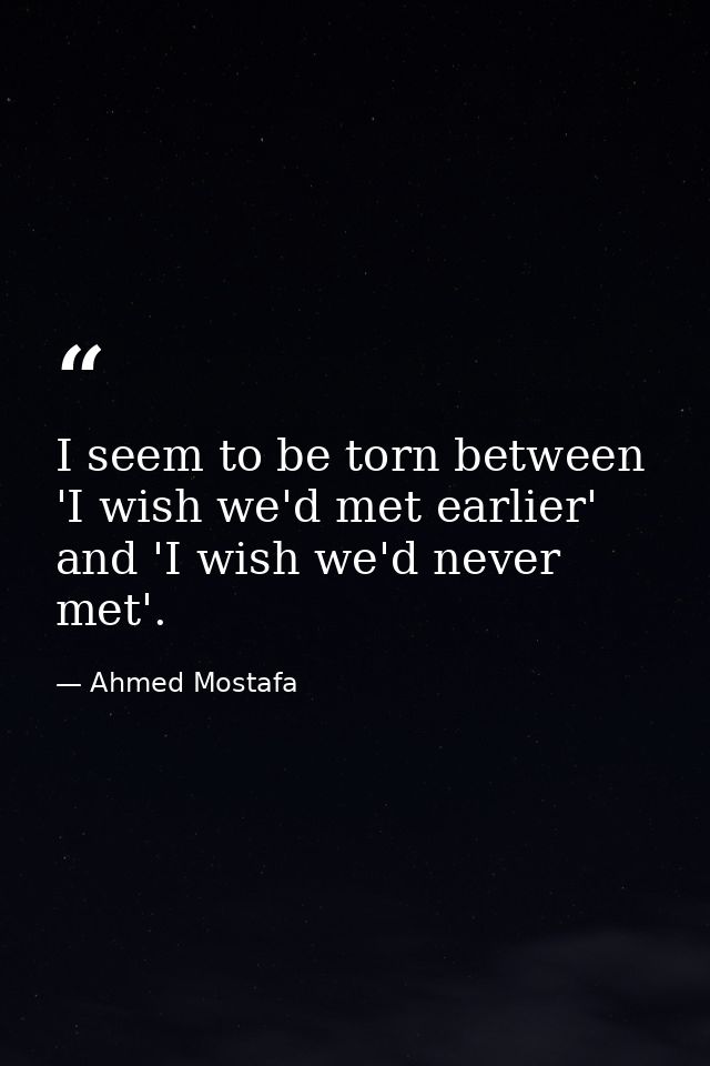 I seem to be torn between 'I wish we'd met earlier' and 'I wish we'd never met'. — Ahmed Mostafa