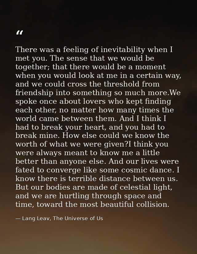 There was a feeling of inevitability when I met you. The sense that we would be together; that there would be a moment w — Lang Leav, The Universe of Us