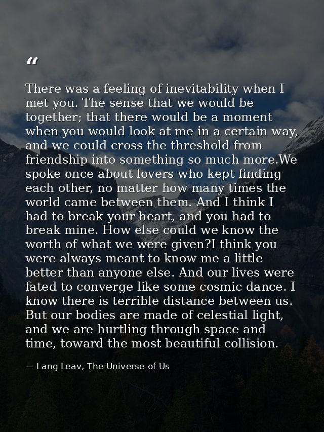 There was a feeling of inevitability when I met you. The sense that we would be together; that there would be a moment w — Lang Leav, The Universe of Us