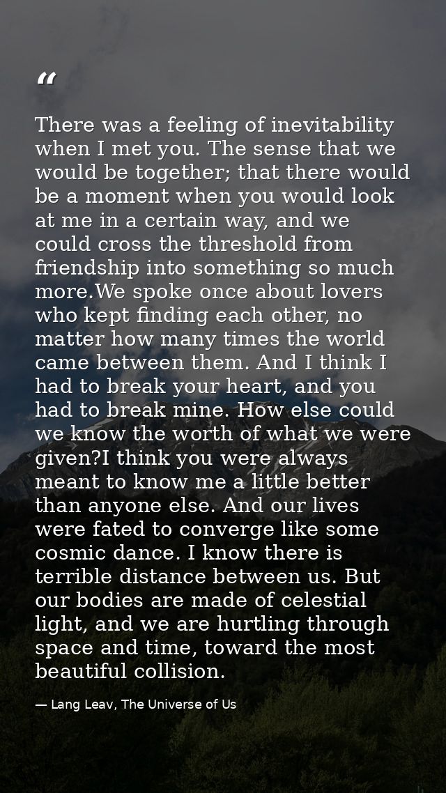 There was a feeling of inevitability when I met you. The sense that we would be together; that there would be a moment w — Lang Leav, The Universe of Us