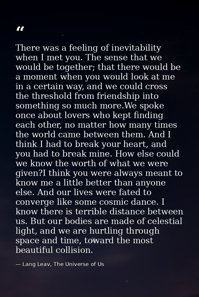 There was a feeling of inevitability when I met you. The sense that we would be together; that there would be a moment w — Lang Leav, The Universe of Us