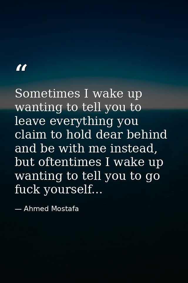 Sometimes I wake up wanting to tell you to leave everything you claim to hold dear behind and be with me instead, but of — Ahmed Mostafa