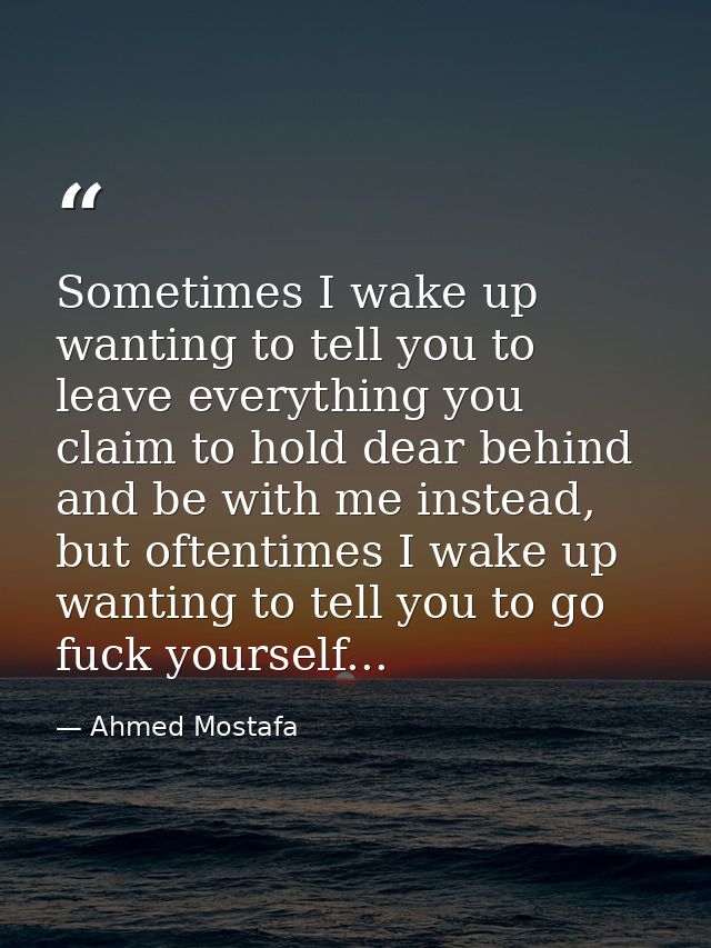 Sometimes I wake up wanting to tell you to leave everything you claim to hold dear behind and be with me instead, but of — Ahmed Mostafa