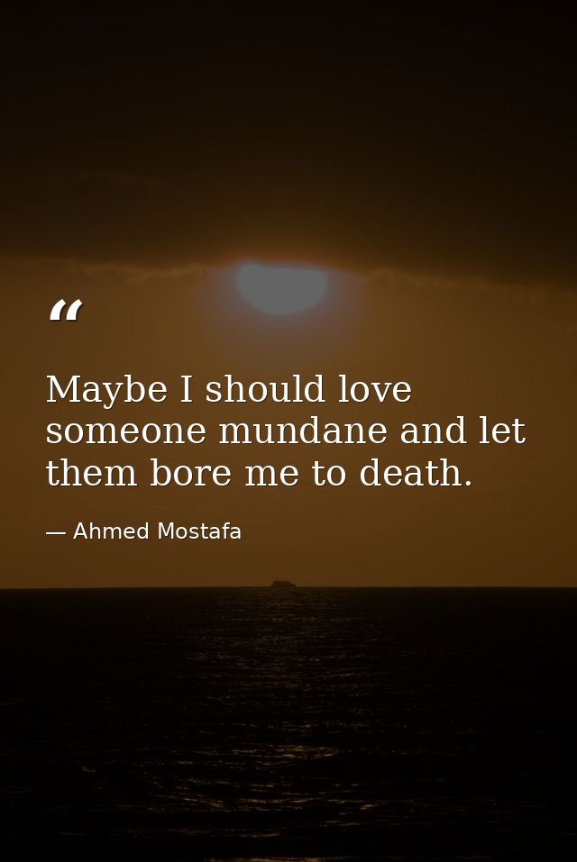 Maybe I should love someone mundane and let them bore me to death. — Ahmed Mostafa