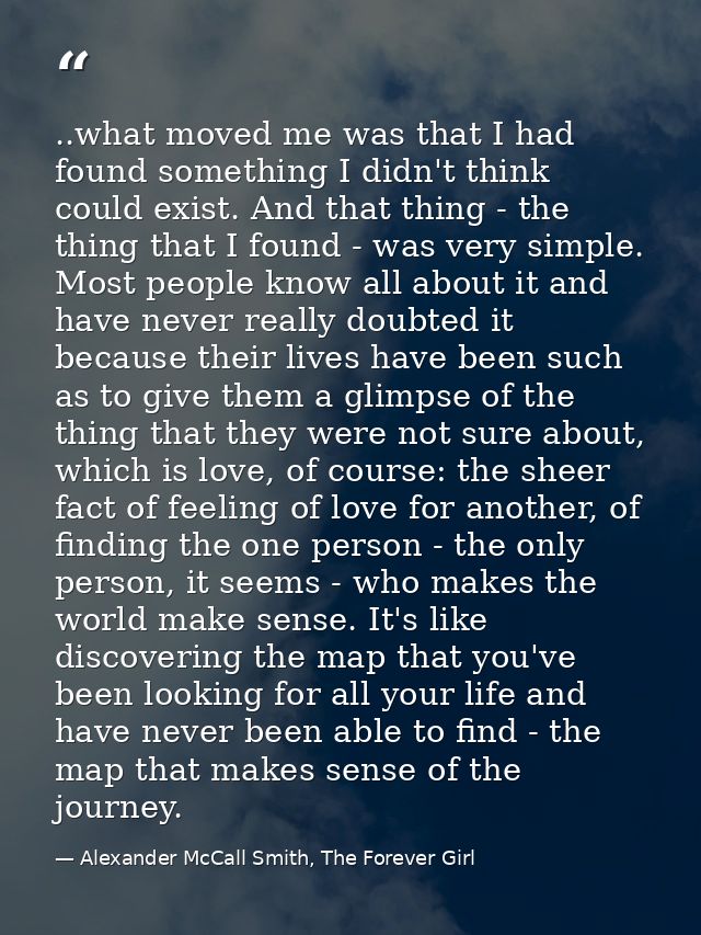 ..what moved me was that I had found something I didn't think could exist. And that thing - the thing that I found - was — Alexander McCall Smith, The Forever Girl