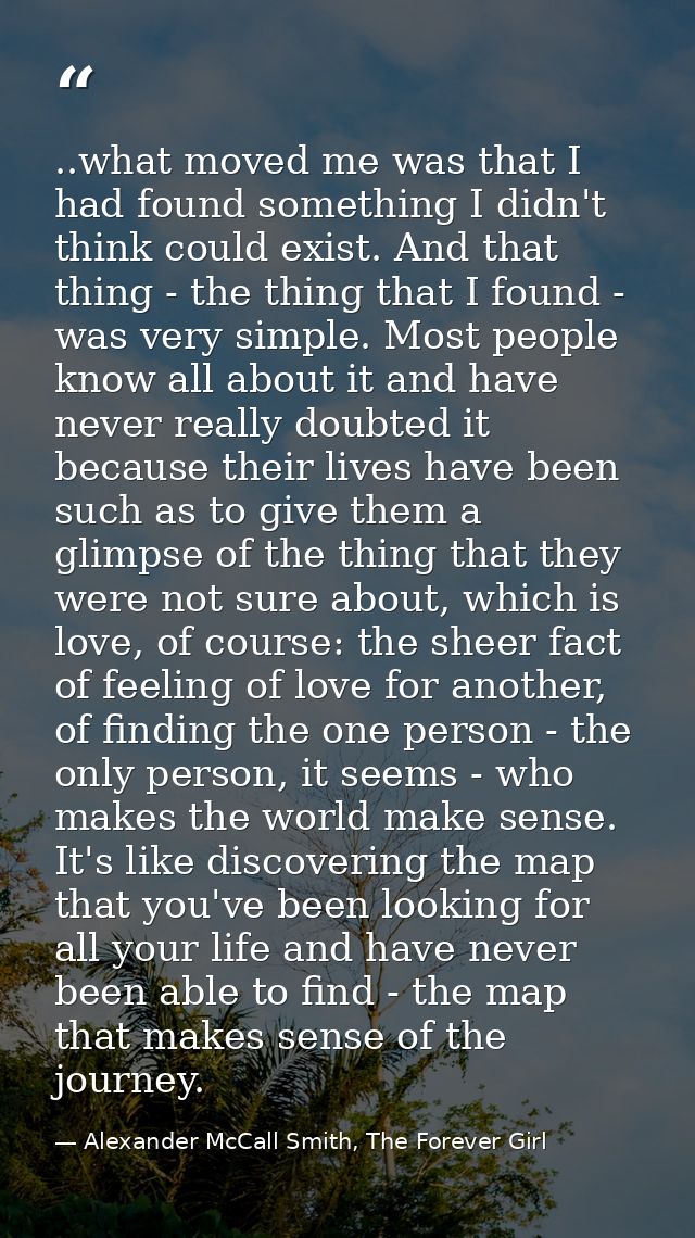 ..what moved me was that I had found something I didn't think could exist. And that thing - the thing that I found - was — Alexander McCall Smith, The Forever Girl