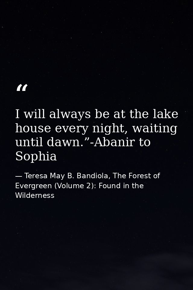 I will always be at the lake house every night, waiting until dawn.”-Abanir to Sophia — Teresa May B. Bandiola, The Forest of Evergreen (Volume 2): Found in the Wilderness