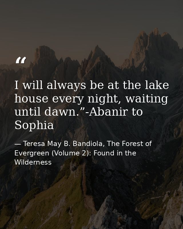 I will always be at the lake house every night, waiting until dawn.”-Abanir to Sophia — Teresa May B. Bandiola, The Forest of Evergreen (Volume 2): Found in the Wilderness