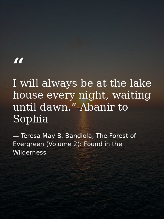 I will always be at the lake house every night, waiting until dawn.”-Abanir to Sophia — Teresa May B. Bandiola, The Forest of Evergreen (Volume 2): Found in the Wilderness