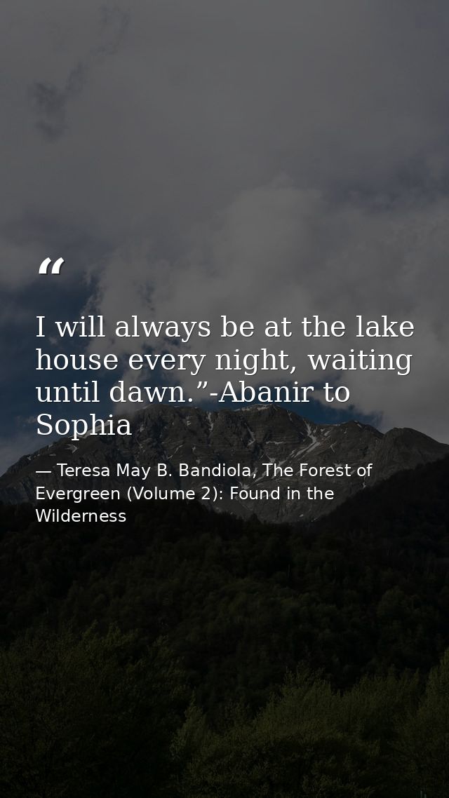 I will always be at the lake house every night, waiting until dawn.”-Abanir to Sophia — Teresa May B. Bandiola, The Forest of Evergreen (Volume 2): Found in the Wilderness