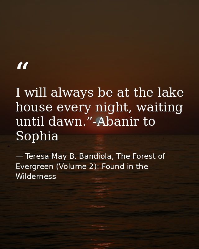 I will always be at the lake house every night, waiting until dawn.”-Abanir to Sophia — Teresa May B. Bandiola, The Forest of Evergreen (Volume 2): Found in the Wilderness