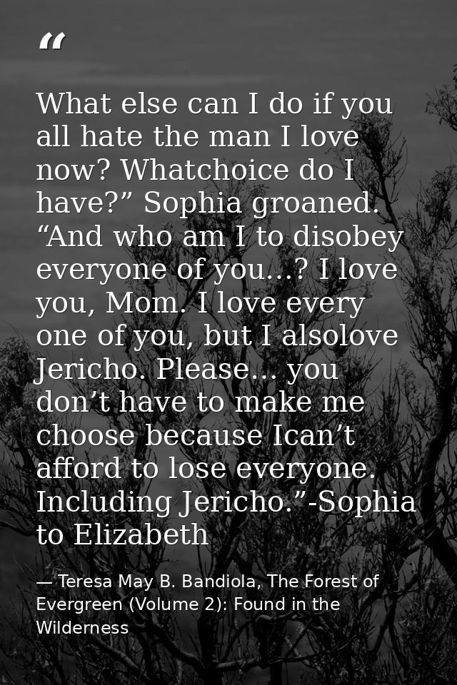 What else can I do if you all hate the man I love now? Whatchoice do I have?” Sophia groaned. “And who am I to disobey e — Teresa May B. Bandiola, The Forest of Evergreen (Volume 2): Found in the Wilderness