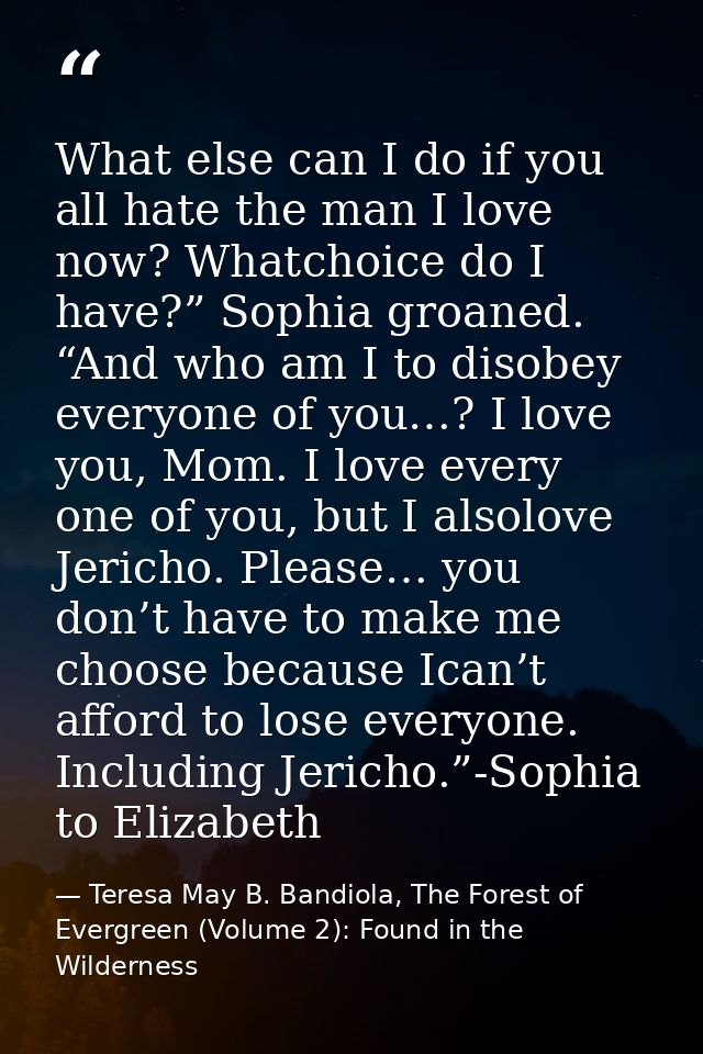 What else can I do if you all hate the man I love now? Whatchoice do I have?” Sophia groaned. “And who am I to disobey e — Teresa May B. Bandiola, The Forest of Evergreen (Volume 2): Found in the Wilderness