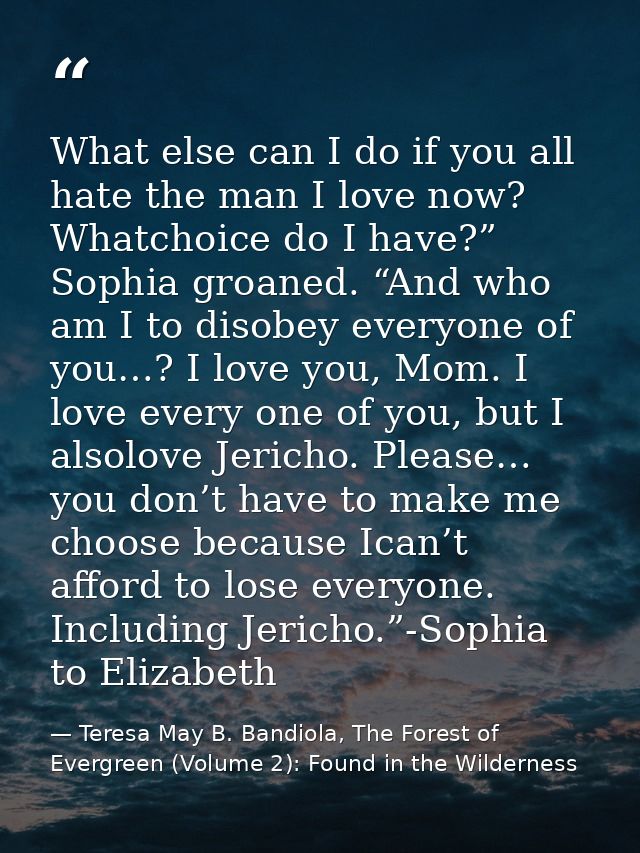 What else can I do if you all hate the man I love now? Whatchoice do I have?” Sophia groaned. “And who am I to disobey e — Teresa May B. Bandiola, The Forest of Evergreen (Volume 2): Found in the Wilderness