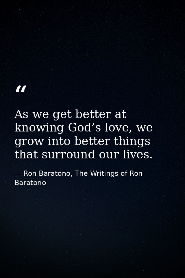 As we get better at knowing God’s love, we grow into better things that surround our lives. — Ron Baratono, The Writings of Ron Baratono