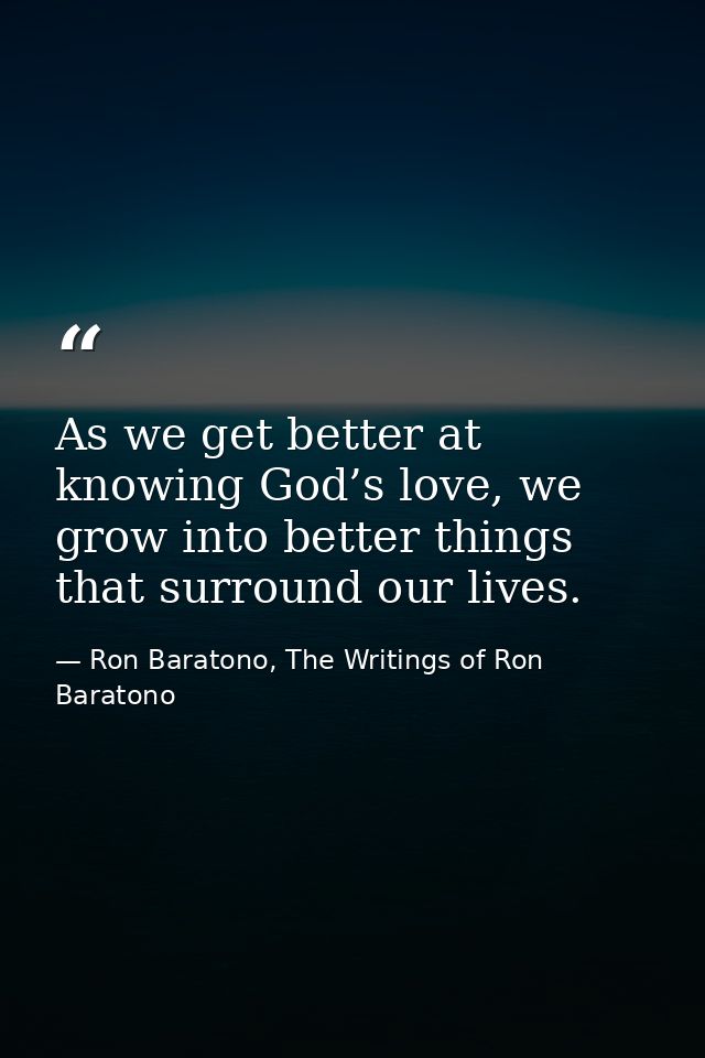 As we get better at knowing God’s love, we grow into better things that surround our lives. — Ron Baratono, The Writings of Ron Baratono