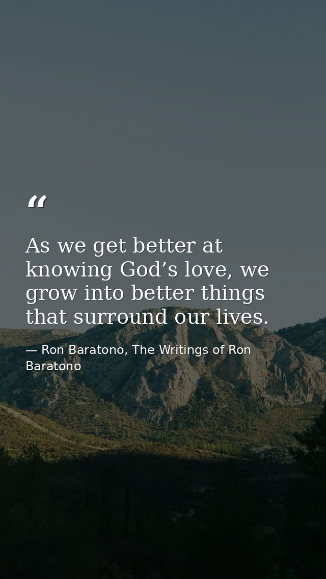 As we get better at knowing God’s love, we grow into better things that surround our lives. — Ron Baratono, The Writings of Ron Baratono