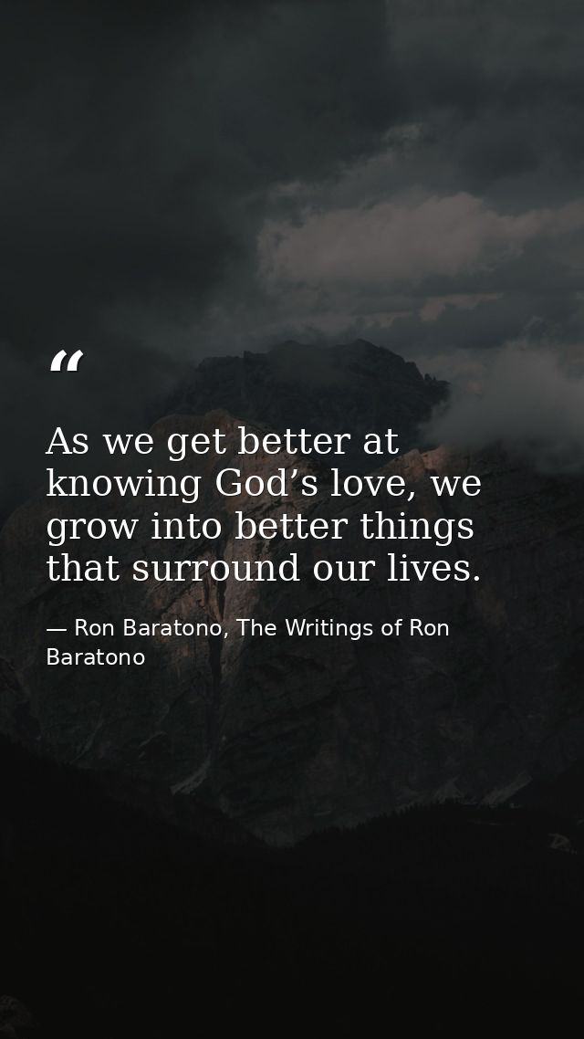 As we get better at knowing God’s love, we grow into better things that surround our lives. — Ron Baratono, The Writings of Ron Baratono