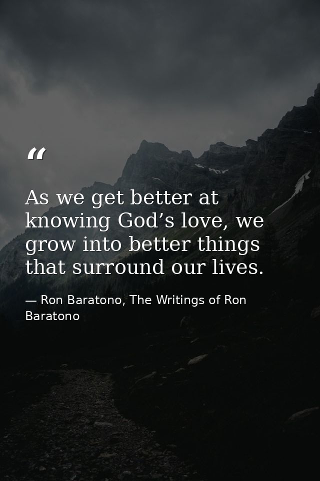 As we get better at knowing God’s love, we grow into better things that surround our lives. — Ron Baratono, The Writings of Ron Baratono