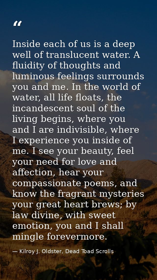 Inside each of us is a deep well of translucent water. A fluidity of thoughts and luminous feelings surrounds you and me — Kilroy J. Oldster, Dead Toad Scrolls