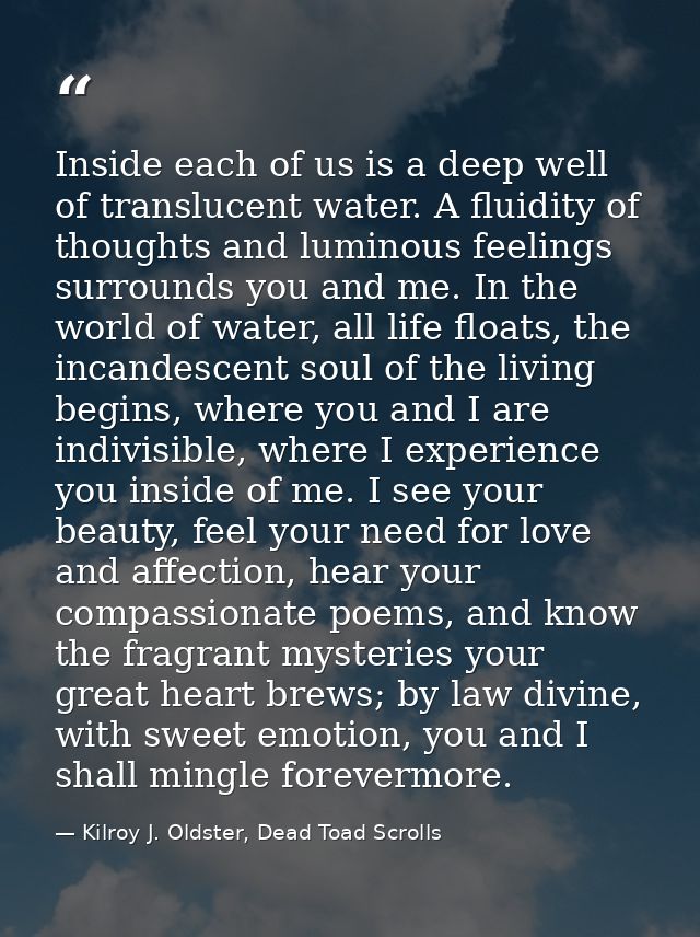 Inside each of us is a deep well of translucent water. A fluidity of thoughts and luminous feelings surrounds you and me — Kilroy J. Oldster, Dead Toad Scrolls