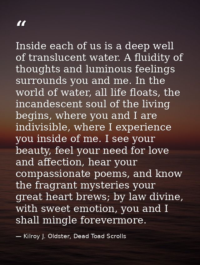 Inside each of us is a deep well of translucent water. A fluidity of thoughts and luminous feelings surrounds you and me — Kilroy J. Oldster, Dead Toad Scrolls