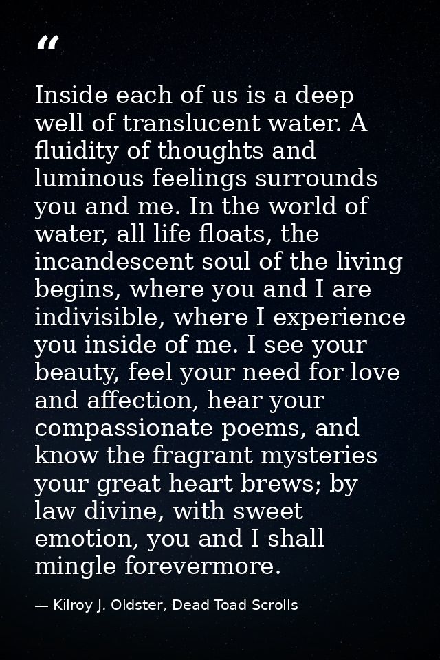 Inside each of us is a deep well of translucent water. A fluidity of thoughts and luminous feelings surrounds you and me — Kilroy J. Oldster, Dead Toad Scrolls