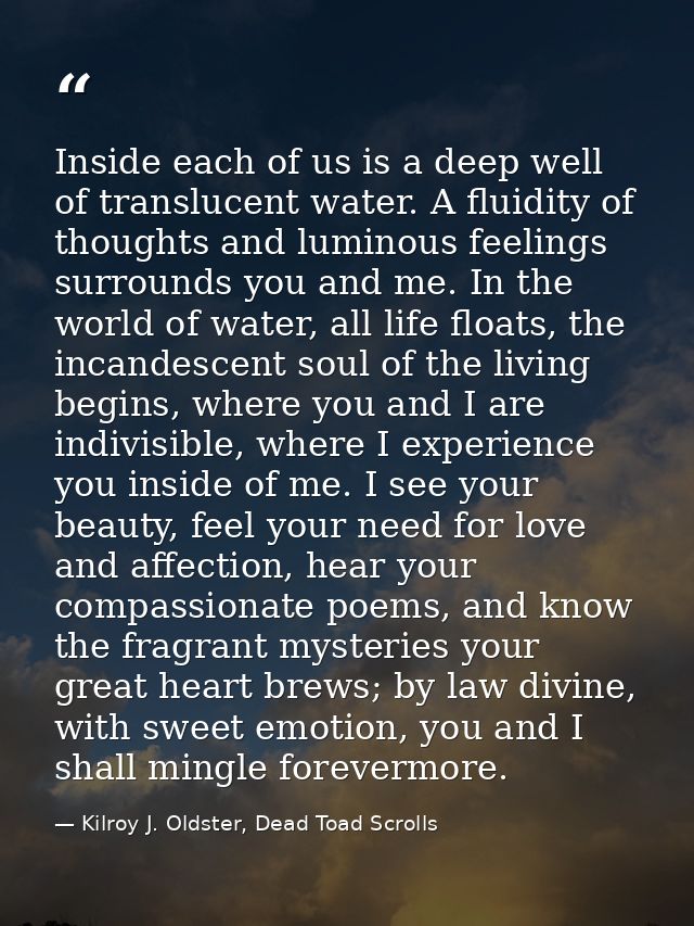 Inside each of us is a deep well of translucent water. A fluidity of thoughts and luminous feelings surrounds you and me — Kilroy J. Oldster, Dead Toad Scrolls
