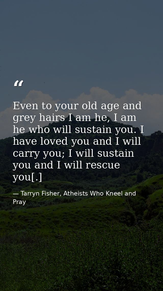 Even to your old age and grey hairs I am he, I am he who will sustain you. I have loved you and I will carry you; I will — Tarryn Fisher, Atheists Who Kneel and Pray