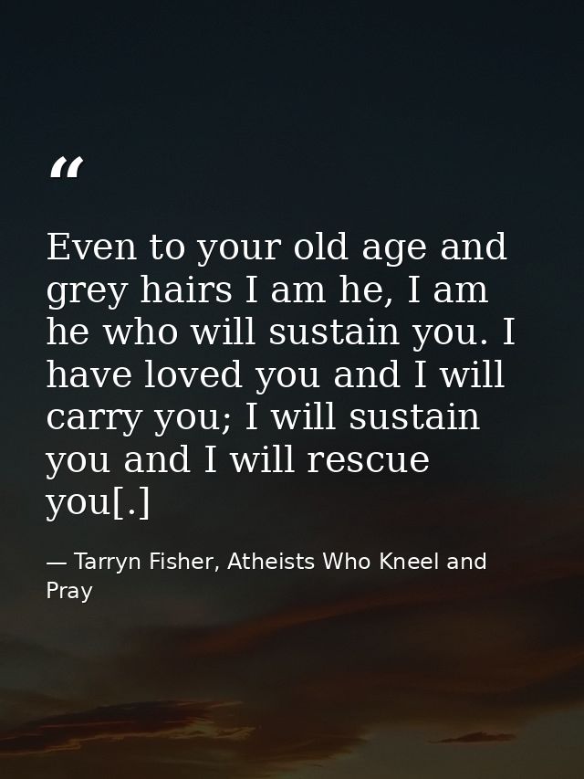 Even to your old age and grey hairs I am he, I am he who will sustain you. I have loved you and I will carry you; I will — Tarryn Fisher, Atheists Who Kneel and Pray