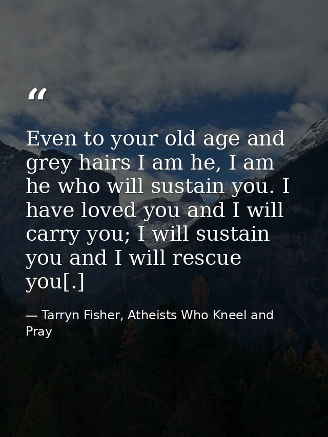 Even to your old age and grey hairs I am he, I am he who will sustain you. I have loved you and I will carry you; I will — Tarryn Fisher, Atheists Who Kneel and Pray