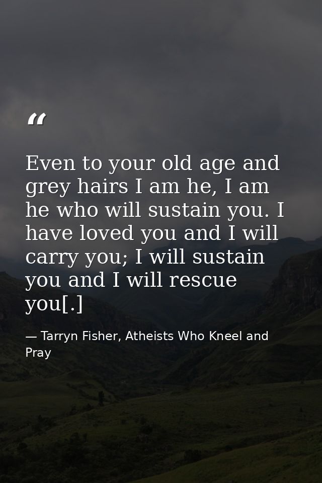 Even to your old age and grey hairs I am he, I am he who will sustain you. I have loved you and I will carry you; I will — Tarryn Fisher, Atheists Who Kneel and Pray