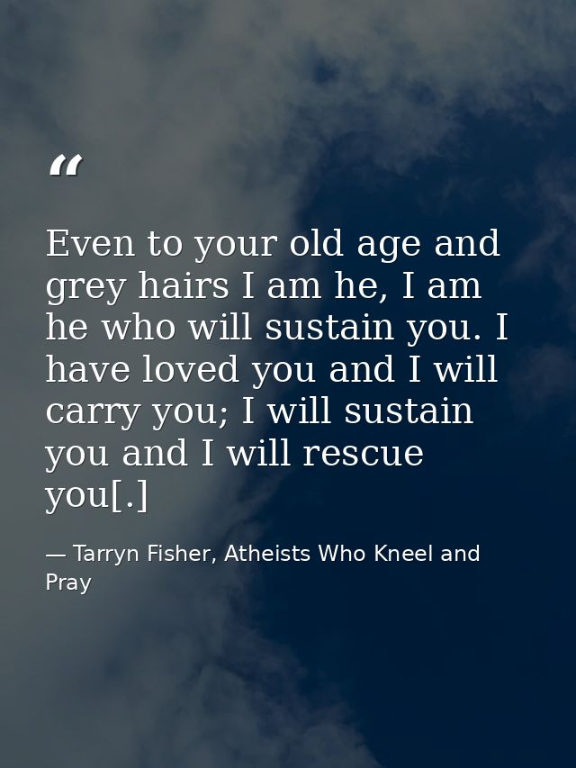 Even to your old age and grey hairs I am he, I am he who will sustain you. I have loved you and I will carry you; I will — Tarryn Fisher, Atheists Who Kneel and Pray