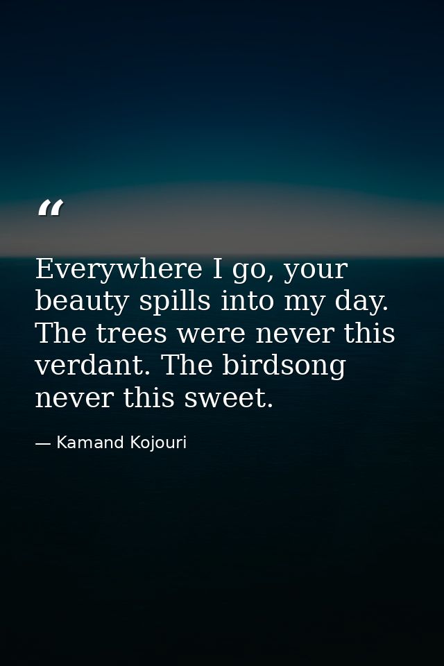 Everywhere I go, your beauty spills into my day. The trees were never this verdant. The birdsong never this sweet. — Kamand Kojouri