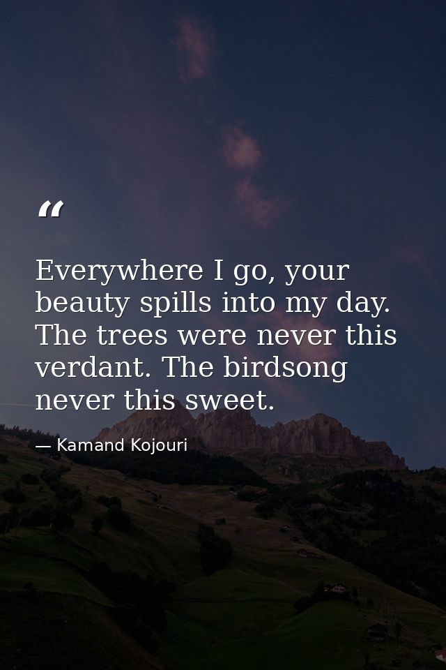 Everywhere I go, your beauty spills into my day. The trees were never this verdant. The birdsong never this sweet. — Kamand Kojouri