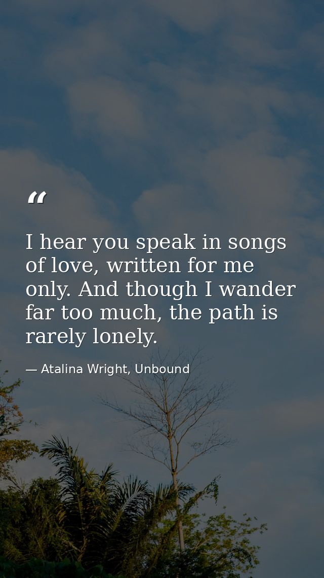 I hear you speak in songs of love, written for me only. And though I wander far too much, the path is rarely lonely. — Atalina Wright, Unbound