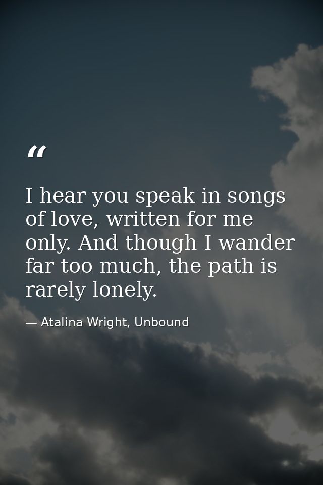I hear you speak in songs of love, written for me only. And though I wander far too much, the path is rarely lonely. — Atalina Wright, Unbound