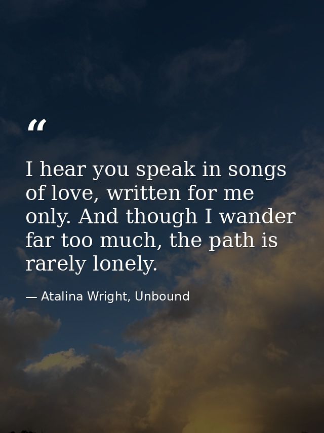 I hear you speak in songs of love, written for me only. And though I wander far too much, the path is rarely lonely. — Atalina Wright, Unbound