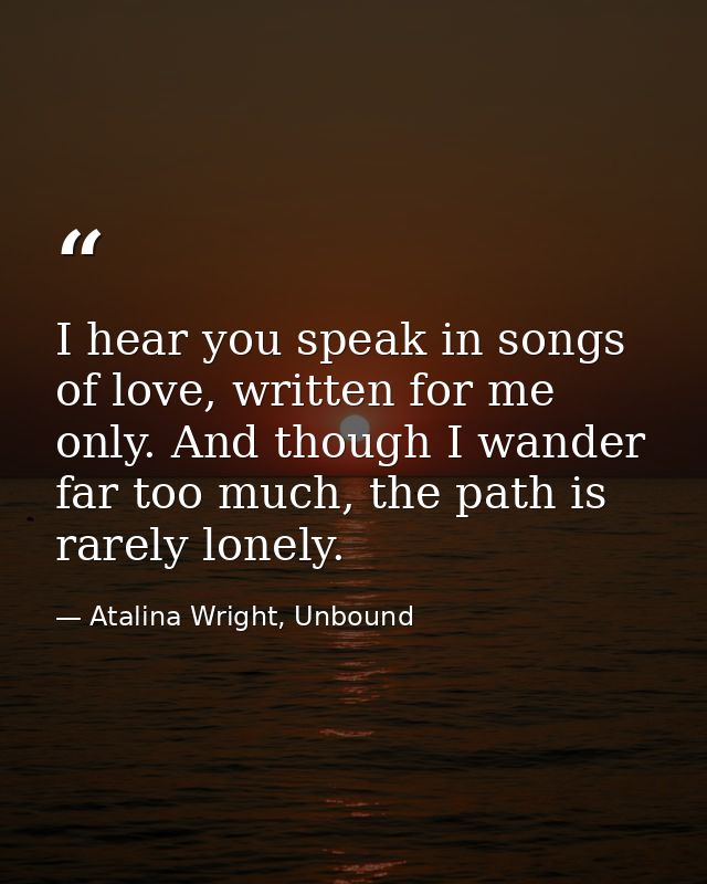 I hear you speak in songs of love, written for me only. And though I wander far too much, the path is rarely lonely. — Atalina Wright, Unbound