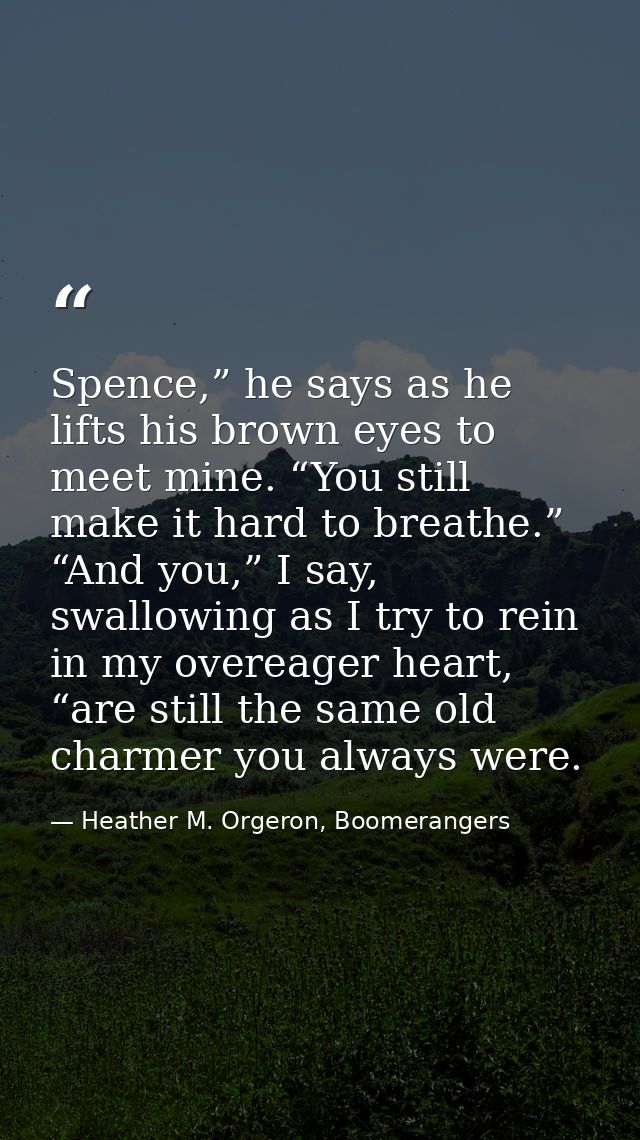 Spence,” he says as he lifts his brown eyes to meet mine. “You still make it hard to breathe.” “And you,” I say, swallow — Heather M. Orgeron, Boomerangers