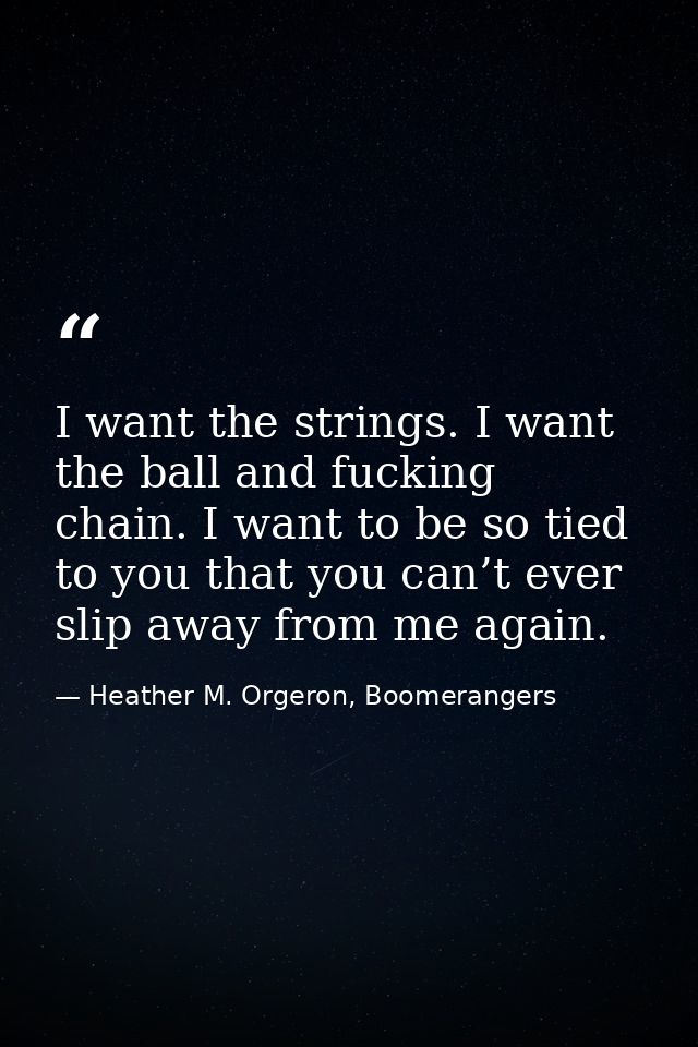 I want the strings. I want the ball and fucking chain. I want to be so tied to you that you can’t ever slip away from me — Heather M. Orgeron, Boomerangers