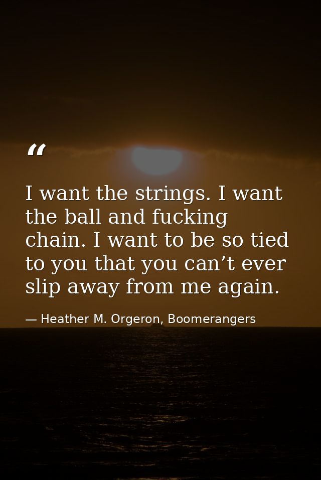 I want the strings. I want the ball and fucking chain. I want to be so tied to you that you can’t ever slip away from me — Heather M. Orgeron, Boomerangers