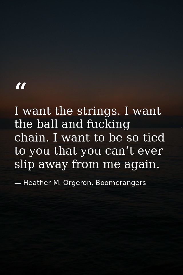 I want the strings. I want the ball and fucking chain. I want to be so tied to you that you can’t ever slip away from me — Heather M. Orgeron, Boomerangers