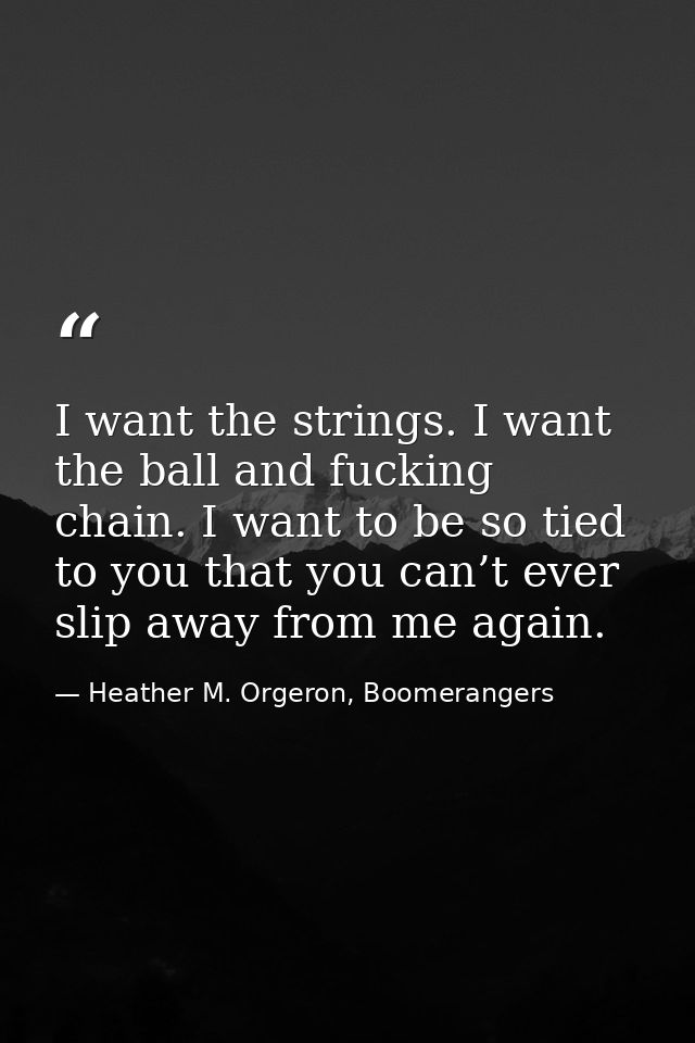 I want the strings. I want the ball and fucking chain. I want to be so tied to you that you can’t ever slip away from me — Heather M. Orgeron, Boomerangers